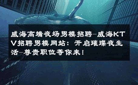 威海高端夜场男模招聘-威海KTV招聘男模网站：开启璀璨夜生活-尊贵职位等你来！ 