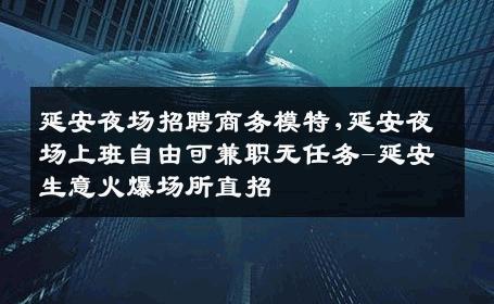 延安夜场招聘商务模特,延安夜场上班自由可兼职无任务-延安生意火爆场所直招