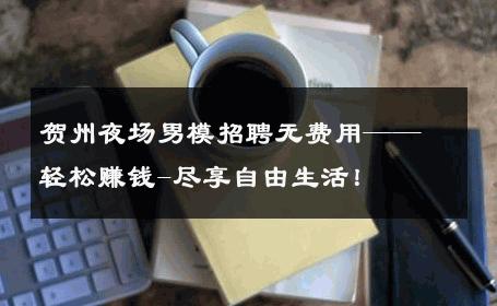 贺州夜场男模招聘无费用——轻松赚钱-尽享自由生活！ 
