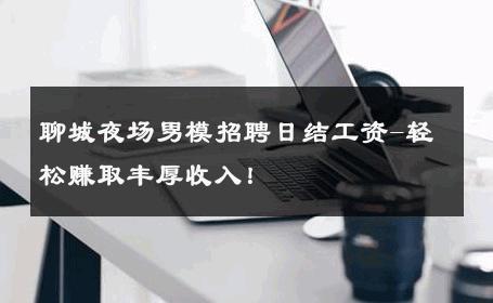 聊城夜场男模招聘日结工资-轻松赚取丰厚收入！ 