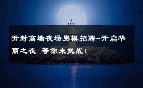 开封高端夜场男模招聘-开启华丽之夜-等你来挑战！ 