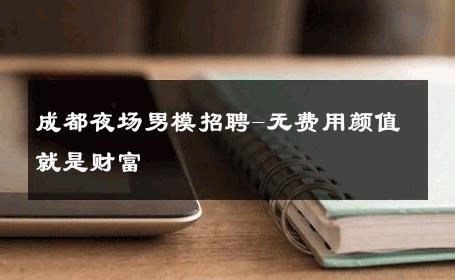 成都夜场男模招聘-无费用颜值就是财富 