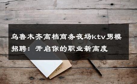 乌鲁木齐高档商务夜场ktv男模招聘：开启你的职业新高度 