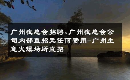 广州夜总会招聘,广州夜总会公司内部直招无任何费用-广州生意火爆场所直招