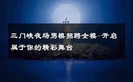 三门峡夜场男模招聘女模-开启属于你的精彩舞台 