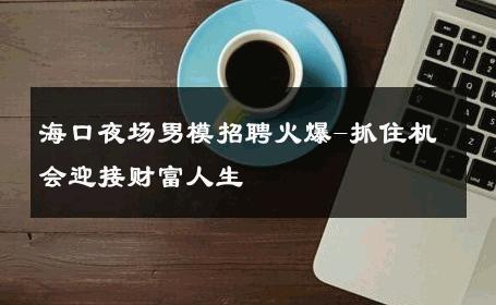 海口夜场男模招聘火爆-抓住机会迎接财富人生 