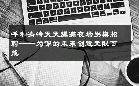 呼和浩特天天爆满夜场男模招聘——为你的未来创造无限可能 
