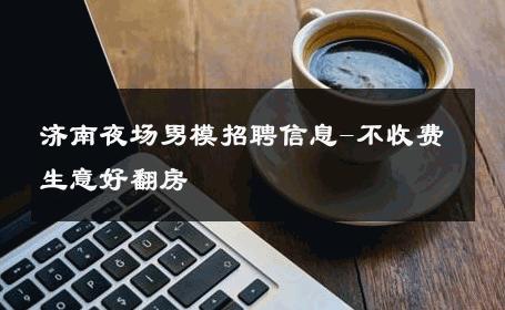 济南夜场男模招聘信息-不收费生意好翻房 