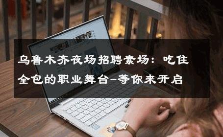 乌鲁木齐夜场招聘素场：吃住全包的职业舞台-等你来开启 
