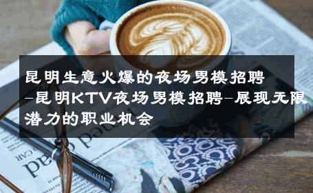 昆明生意火爆的夜场男模招聘-昆明KTV夜场男模招聘-展现无限潜力的职业机会 