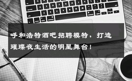 呼和浩特酒吧招聘模特，打造璀璨夜生活的明星舞台！