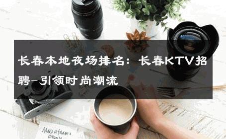 长春本地夜场排名：长春KTV招聘-引领时尚潮流 