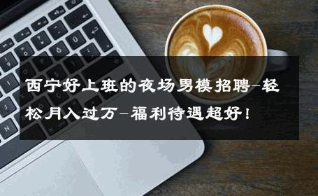西宁好上班的夜场男模招聘-轻松月入过万-福利待遇超好！ 