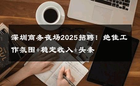 深圳商务夜场2025招聘！绝佳工作氛围+稳定收入+头条 