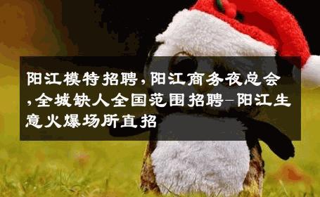 阳江模特招聘,阳江商务夜总会,全城缺人全国范围招聘-阳江生意火爆场所直招