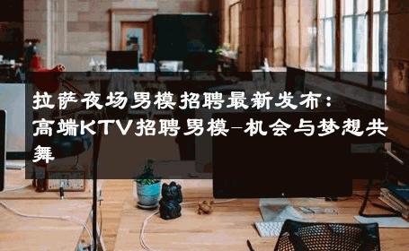 拉萨夜场男模招聘最新发布：高端KTV招聘男模-机会与梦想共舞 