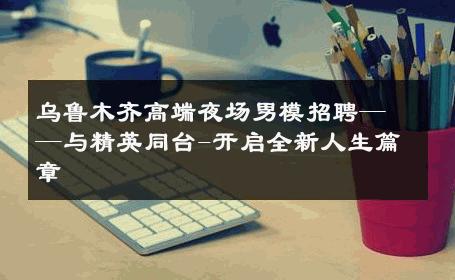 乌鲁木齐高端夜场男模招聘——与精英同台-开启全新人生篇章 