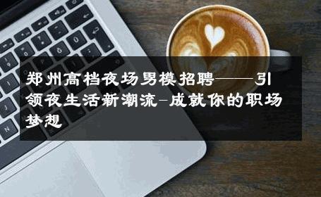 郑州高档夜场男模招聘——引领夜生活新潮流-成就你的职场梦想 