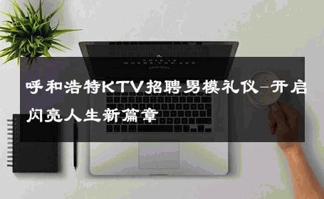 呼和浩特KTV招聘男模礼仪-开启闪亮人生新篇章 