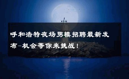 呼和浩特夜场男模招聘最新发布-机会等你来挑战！ 
