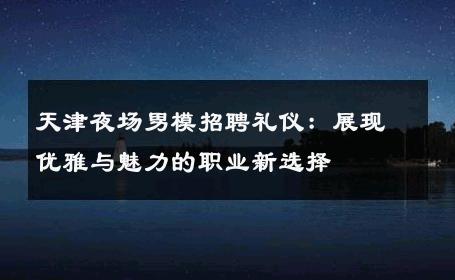 天津夜场男模招聘礼仪：展现优雅与魅力的职业新选择 