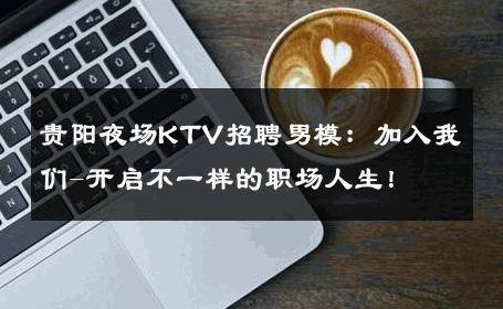 贵阳夜场KTV招聘男模：加入我们-开启不一样的职场人生！ 