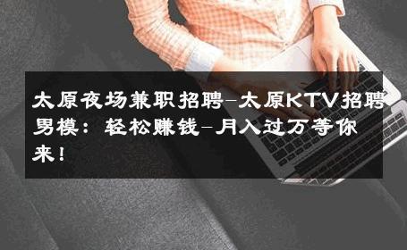 太原夜场兼职招聘-太原KTV招聘男模：轻松赚钱-月入过万等你来！ 