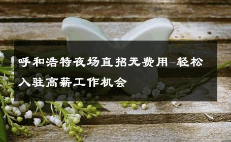呼和浩特夜场直招无费用-轻松入驻高薪工作机会 