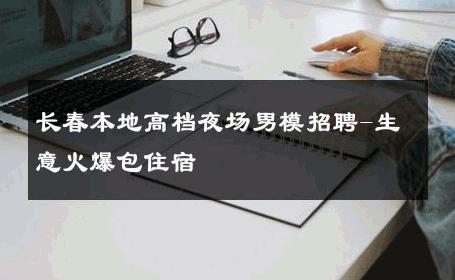 长春本地高档夜场男模招聘-生意火爆包住宿 