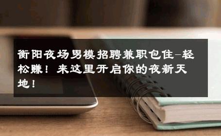 衡阳夜场男模招聘兼职包住-轻松赚！来这里开启你的夜新天地！ 