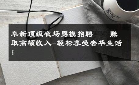 阜新顶级夜场男模招聘——赚取高额收入-轻松享受奢华生活！ 