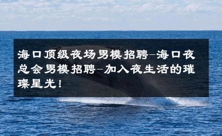 海口顶级夜场男模招聘-海口夜总会男模招聘-加入夜生活的璀璨星光！ 