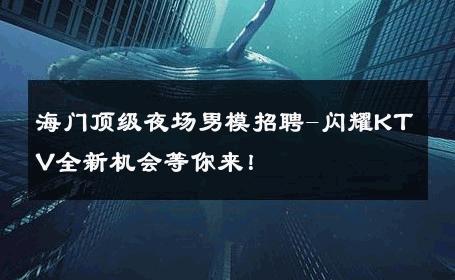 海门顶级夜场男模招聘-闪耀KTV全新机会等你来！ 