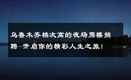 乌鲁木齐档次高的夜场男模招聘-开启你的精彩人生之旅！ 