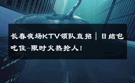 长春夜场KTV领队直招｜日结包吃住-限时火热抢人！ 