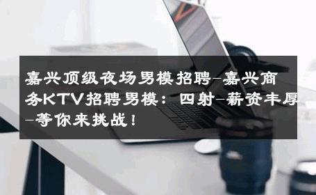 嘉兴顶级夜场男模招聘-嘉兴商务KTV招聘男模：四射-薪资丰厚-等你来挑战！ 