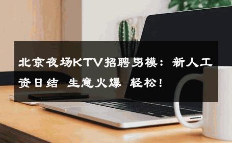 北京夜场KTV招聘男模：新人工资日结-生意火爆-轻松！ 