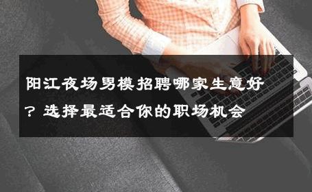 阳江夜场男模招聘哪家生意好？选择最适合你的职场机会 