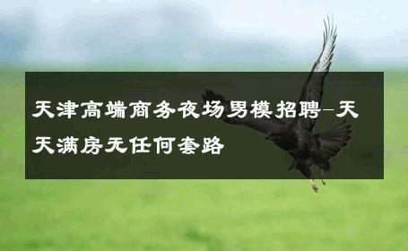 天津高端商务夜场男模招聘-天天满房无任何套路 