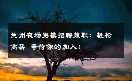 兰州夜场男模招聘兼职：轻松高薪-等待你的加入！ 