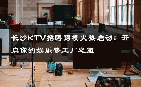 长沙KTV招聘男模火热启动！开启你的娱乐梦工厂之旅 