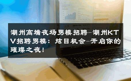 潮州高端夜场男模招聘-潮州KTV招聘男模：炫目机会-开启你的璀璨之夜! 