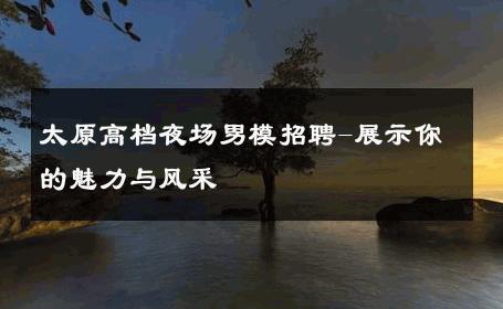 太原高档夜场男模招聘-展示你的魅力与风采 
