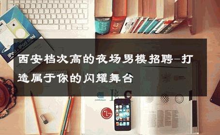 西安档次高的夜场男模招聘-打造属于你的闪耀舞台 
