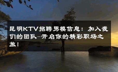 昆明KTV招聘男模信息：加入我们的团队-开启你的精彩职场之旅！ 