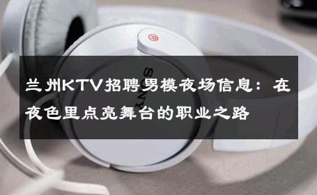 兰州KTV招聘男模夜场信息：在夜色里点亮舞台的职业之路 
