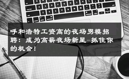 呼和浩特工资高的夜场男模招聘：成为高薪夜场新星-抓住你的机会！ 