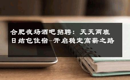 合肥夜场酒吧招聘：天天两班日结包住宿-开启稳定高薪之路 
