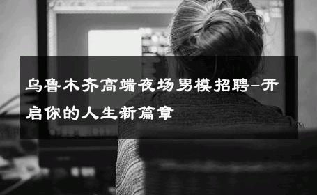 乌鲁木齐高端夜场男模招聘-开启你的人生新篇章 