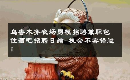 乌鲁木齐夜场男模招聘兼职包住酒吧招聘日结-机会不容错过！ 
